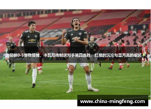 曼联0-5惨败曼城，卡瓦尼传射送对手第四连胜：红魔的沉沦与蓝月亮的崛起