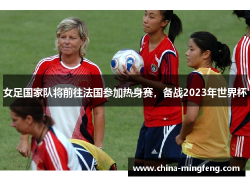 女足国家队将前往法国参加热身赛，备战2023年世界杯