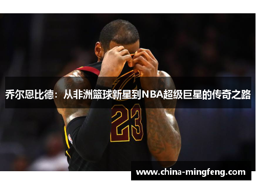 乔尔恩比德：从非洲篮球新星到NBA超级巨星的传奇之路