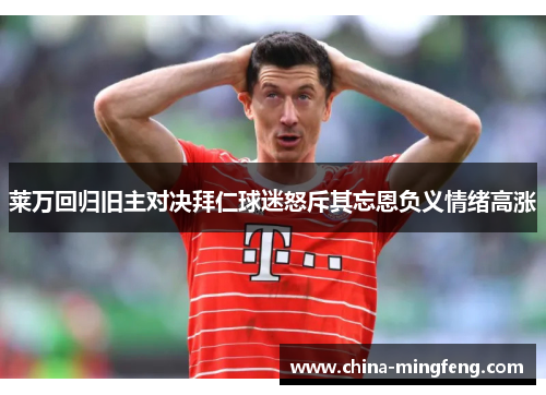 莱万回归旧主对决拜仁球迷怒斥其忘恩负义情绪高涨